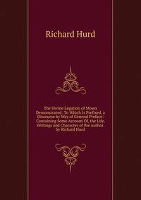 The Divine Legation of Moses Demonstrated: To Which Is Prefixed, a Discourse by Way of General Preface: Containing Some Account Of, the Life, Writings and Character of the Author. by Richard Hurd