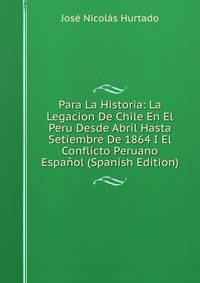 Para La Historia: La Legacion De Chile En El Peru Desde Abril Hasta Setiembre De 1864 I El Conflicto Peruano Espanol (Spanish Edition)