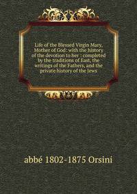 Life of the Blessed Virgin Mary, Mother of God: with the history of the devotion to her : completed by the traditions of East, the writings of the Fathers, and the private history of the Jews