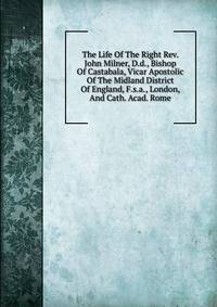 The Life Of The Right Rev. John Milner, D.d., Bishop Of Castabala, Vicar Apostolic Of The Midland District Of England, F.s.a., London, And Cath. Acad. Rome