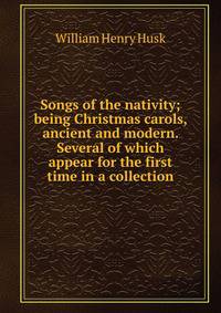 Songs of the nativity; being Christmas carols, ancient and modern. Several of which appear for the first time in a collection