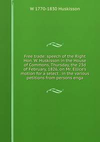 Free trade: speech of the Right Hon. W. Huskisson in the House of Commons, Thursday, the 23d of February, 1826, on Mr. Ellice's motion for a select . in the various petitions from persons enga
