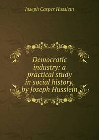 Democratic industry: a practical study in social history, by Joseph Husslein
