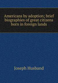 Americans by adoption; brief biographies of great citizens born in foreign lands