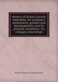 History of Dixon County, Nebraska. Its pioneers, settlement, growth and development, and its present condition--its villages, townships