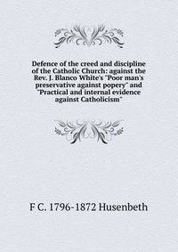 Defence of the creed and discipline of the Catholic Church: against the Rev. J. Blanco White's "Poor man's preservative against popery" and "Practical and internal evidence against Catholicism"