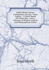 Judah Messer Leon's Commentary On the "Vetus Logica,": A Study Based On Three Mss., with a Glossary of Hebrew Logical and Philosophical Terms