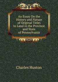 An Essay On the History and Nature of Original Titles to Land in the Province and State of Pennsylvania