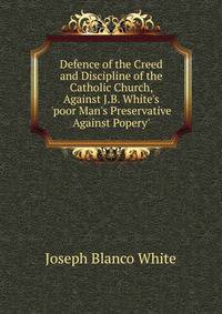 Defence of the Creed and Discipline of the Catholic Church, Against J.B. White's 'poor Man's Preservative Against Popery'.
