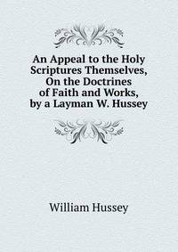 An Appeal to the Holy Scriptures Themselves, On the Doctrines of Faith and Works, by a Layman W. Hussey.