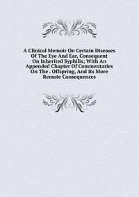 A Clinical Memoir On Certain Diseases Of The Eye And Ear, Consequent On Inherited Syphilis; With An Appended Chapter Of Commentaries On The . Offspring, And Its More Remote Consequences