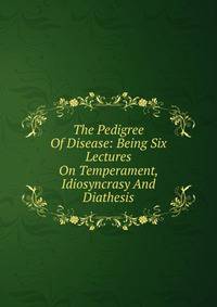 The Pedigree Of Disease: Being Six Lectures On Temperament, Idiosyncrasy And Diathesis