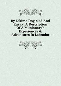 By Eskimo Dog-sled And Kayak; A Description Of A Missionary's Experiences &amp; Adventures In Labrador