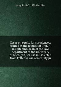 Cases on equity jurisprudence .: printed at the request of Prof. H.B. Hutchins, dean of the Law department of the University of Michigan, for use in . selected from Fetter's Cases on equity ju