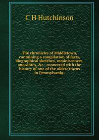The chronicles of Middletown, containing a compilation of facts, biographical sketches, reminiscences, anecdotes, &amp;c., connected with the history of one of the oldest towns in Pennsylvania;