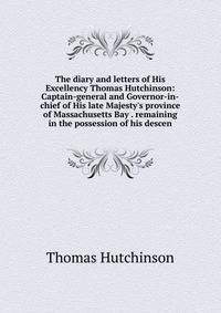 The diary and letters of His Excellency Thomas Hutchinson: Captain-general and Governor-in-chief of His late Majesty's province of Massachusetts Bay . remaining in the possession of his descen
