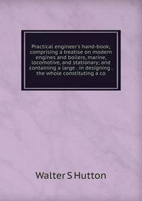 Practical engineer's hand-book; comprising a treatise on modern engines and boilers, marine, locomotive, and stationary; and containing a large . in designing . the whole constituting a co