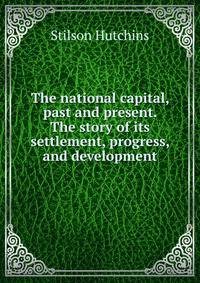 The national capital, past and present. The story of its settlement, progress, and development