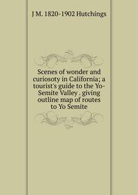 Scenes of wonder and curiosoty in California; a tourist's guide to the Yo-Semite Valley . giving outline map of routes to Yo Semite
