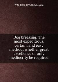 Dog breaking. The most expeditious, certain, and easy method; whether great excellence or only mediocrity be required