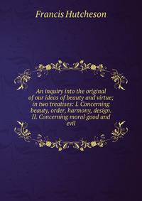 An inquiry into the original of our ideas of beauty and virtue; in two treatises: I. Concerning beauty, order, harmony, design. II. Concerning moral good and evil