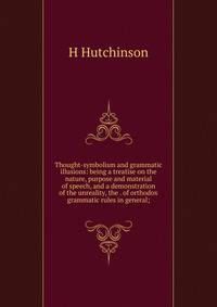 Thought-symbolism and grammatic illusions: being a treatise on the nature, purpose and material of speech, and a demonstration of the unreality, the . of orthodox grammatic rules in general;