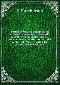 Battles of Mexico: containing an authentic account of all the battles fought in that republic from the commencement of the war until the capture of . Mexico: With a list of the killed and wounded
