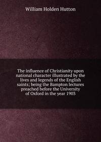 The influence of Christianity upon national character illustrated by the lives and legends of the English saints; being the Bampton lectures preached before the University of Oxford in the year 1903