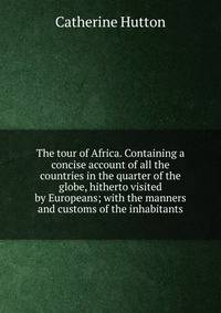 The tour of Africa. Containing a concise account of all the countries in the quarter of the globe, hitherto visited by Europeans; with the manners and customs of the inhabitants