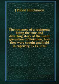 The romance of a regiment: being the true and diverting story of the Giant grenadiers of Potsdam, how they were caught and held in captivity, 1713-1740