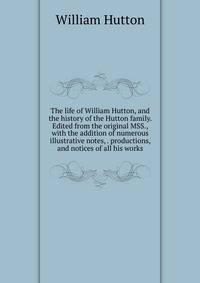 The life of William Hutton, and the history of the Hutton family. Edited from the original MSS., with the addition of numerous illustrative notes, . productions, and notices of all his works