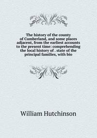The history of the county of Cumberland, and some places adjacent, from the earliest accounts to the present time: comprehending the local history of . state of the principal families, with bio
