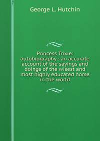 Princess Trixie: autobiography : an accurate account of the sayings and doings of the wisest and most highly educated horse in the world
