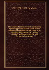 The Church hymnal revised: containing hymns approved and set forth by the General Conventions of 1892 and 1916; together with hymns for the use of guilds and brotherhoods, and for special occasions