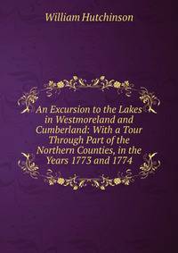 An Excursion to the Lakes in Westmoreland and Cumberland: With a Tour Through Part of the Northern Counties, in the Years 1773 and 1774