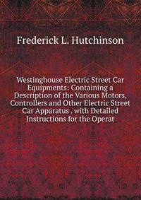 Westinghouse Electric Street Car Equipments: Containing a Description of the Various Motors, Controllers and Other Electric Street Car Apparatus . with Detailed Instructions for the Operat