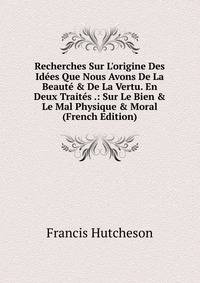 Recherches Sur L'origine Des Id?es Que Nous Avons De La Beaut? &amp; De La Vertu. En Deux Trait?s .: Sur Le Bien &amp; Le Mal Physique &amp; Moral (French Edition)
