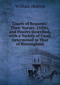 Courts of Requests: Their Nature, Utility, and Powers Described, with a Variety of Cases Determined in That of Birmingham