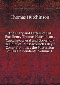 The Diary and Letters of His Excellency Thomas Hutchinson . Captain-General and Governor-In-Chief of . Massachusetts Bay .: Comp. from the . the Possession of His Descendants, Volume 1