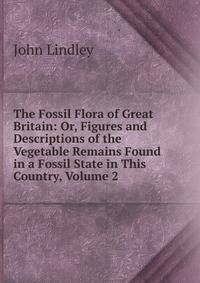 The Fossil Flora of Great Britain: Or, Figures and Descriptions of the Vegetable Remains Found in a Fossil State in This Country, Volume 2