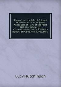 Memoirs of the Life of Colonel Hutchinson : With Original Anecdotes of Many of the Most Distinguished of His Contemporaries and a Summary Review of Public Affairs, Volume 1