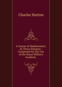 A Course of Mathematics: In Three Volumes : Composed for the Use of the Royal Military Academy .