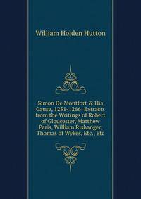 Simon De Montfort &amp; His Cause, 1251-1266: Extracts from the Writings of Robert of Gloucester, Matthew Paris, William Rishanger, Thomas of Wykes, Etc., Etc