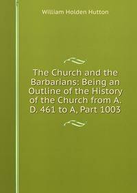The Church and the Barbarians: Being an Outline of the History of the Church from A. D. 461 to A, Part 1003