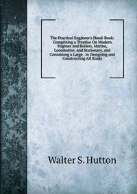 The Practical Engineer's Hand-Book: Comprising a Treatise On Modern Engines and Boilers, Marine, Locomotive, and Stationary, and Containing a Large . in Designing and Constructing All Kinds