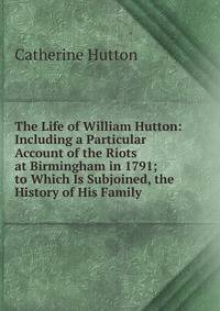 The Life of William Hutton: Including a Particular Account of the Riots at Birmingham in 1791; to Which Is Subjoined, the History of His Family