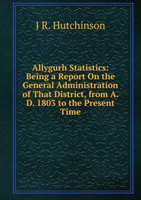 Allygurh Statistics: Being a Report On the General Administration of That District, from A. D. 1803 to the Present Time