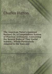 The American Tutor's Assistant Revised, Or, a Compendious System of Practical Arithmetic: Containing the Several Rules of That Useful Science, . Whole Particularly Adapted to the Easy and