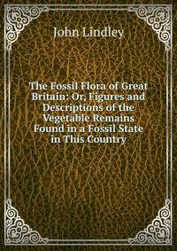 The Fossil Flora of Great Britain: Or, Figures and Descriptions of the Vegetable Remains Found in a Fossil State in This Country