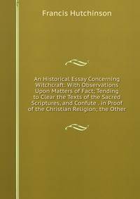 An Historical Essay Concerning Witchcraft: With Observations Upon Matters of Fact; Tending to Clear the Texts of the Sacred Scriptures, and Confute . in Proof of the Christian Religion; the Other